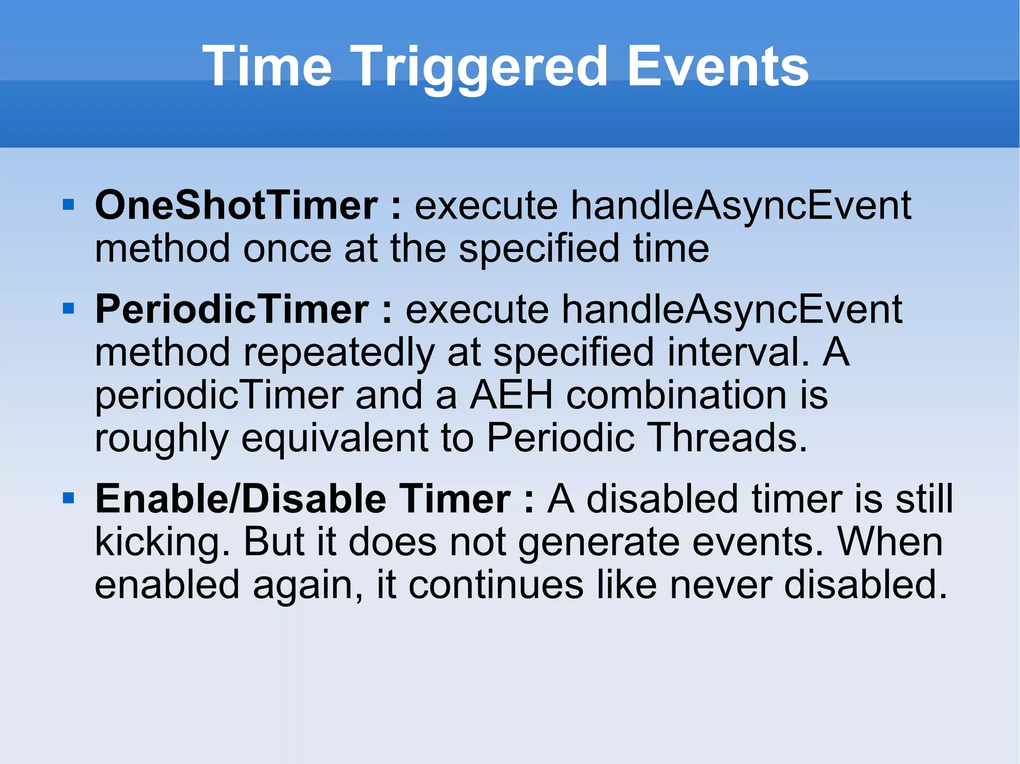 Time Triggered Events OneShotTimer :  execute handleAsyncEvent method once at the specified time PeriodicTimer :  execute handleAsyncEvent method repeatedly at specified interval. A periodicTimer and a AEH combination is roughly equivalent to Periodic Threads. Enable/Disable Timer :  A disabled timer is still kicking. But it does not generate events. When enabled again, it continues like never disabled.  