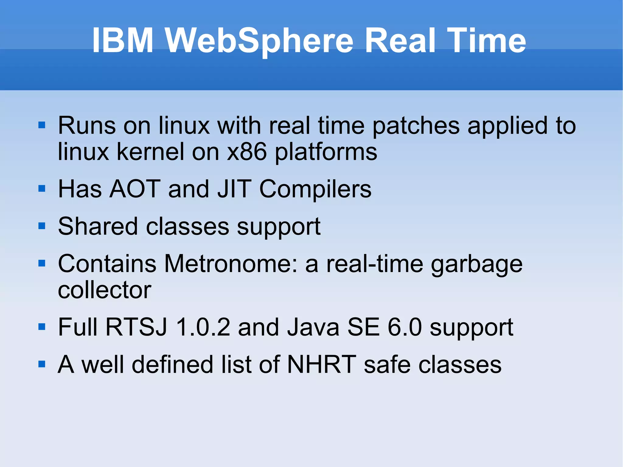 IBM WebSphere Real Time Runs on linux with real time patches applied to linux kernel on x86 platforms Has AOT and JIT Compilers Shared classes support Contains Metronome: a real-time garbage collector Full RTSJ 1.0.2 and Java SE 6.0 support A well defined list of NHRT safe classes 