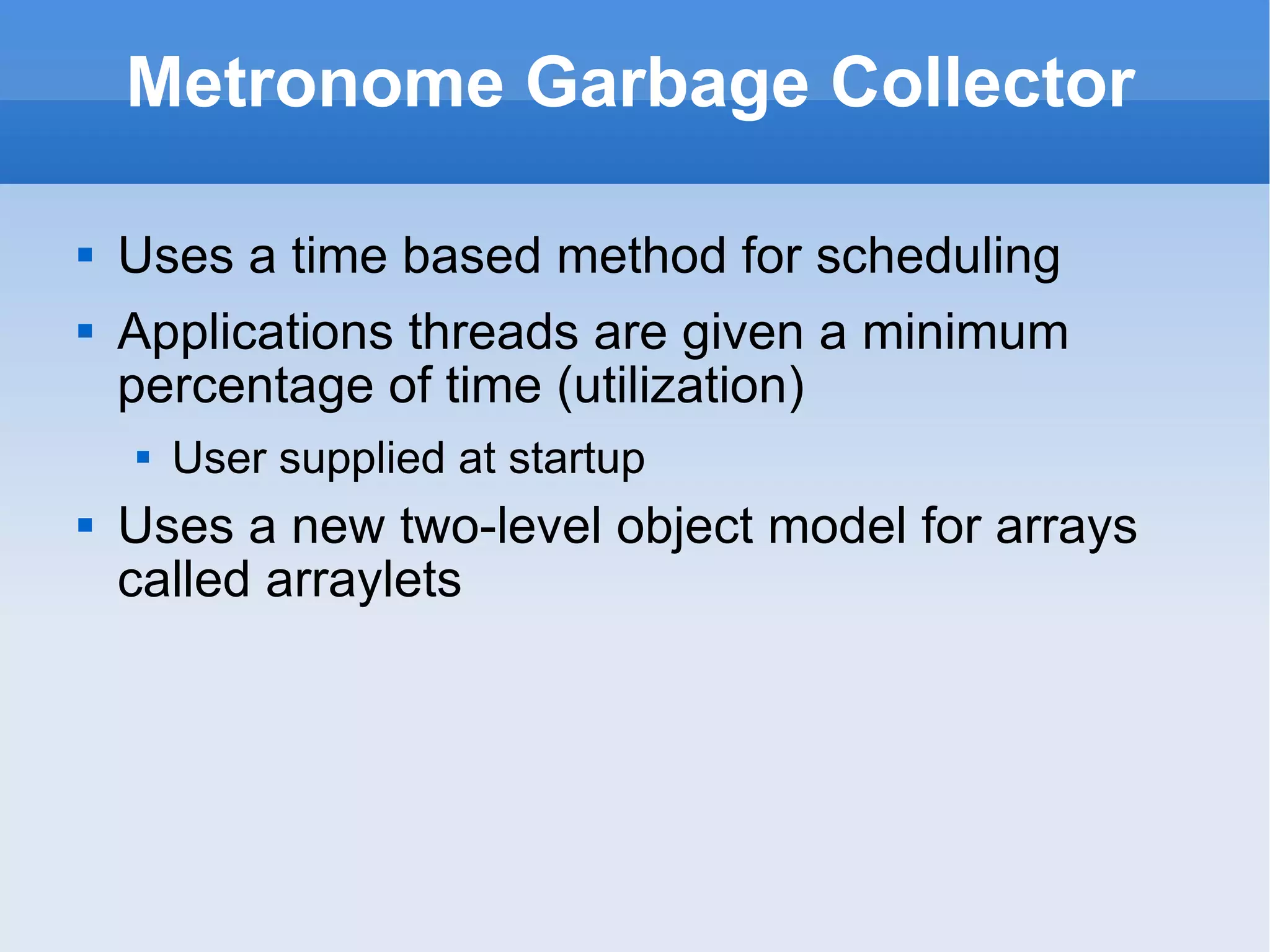 Metronome Garbage Collector Uses a time based method for scheduling Applications threads are given a minimum percentage of time (utilization) User supplied at startup Uses a new two-level object model for arrays called arraylets 