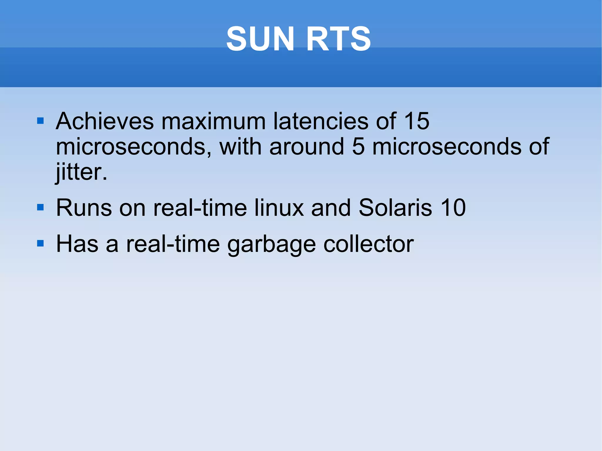SUN RTS Achieves maximum latencies of 15 microseconds, with around 5 microseconds of jitter. Runs on real-time linux and Solaris 10 Has a real-time garbage collector 