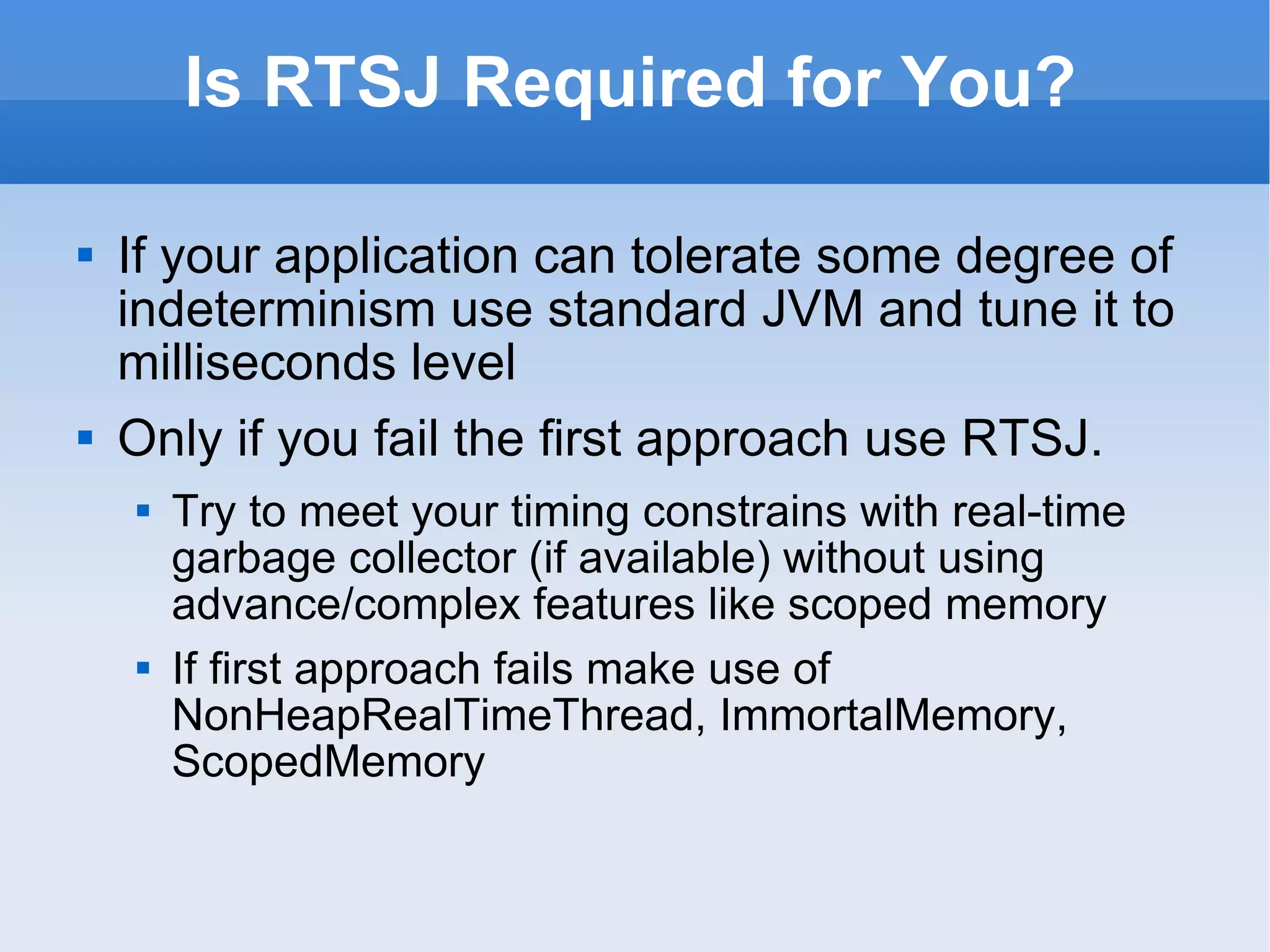 Is RTSJ Required for You? If your application can tolerate some degree of indeterminism use standard JVM and tune it to milliseconds level Only if you fail the first approach use RTSJ.  Try to meet your timing constrains with real-time garbage collector (if available) without using advance/complex features like scoped memory If first approach fails make use of NonHeapRealTimeThread, ImmortalMemory, ScopedMemory 