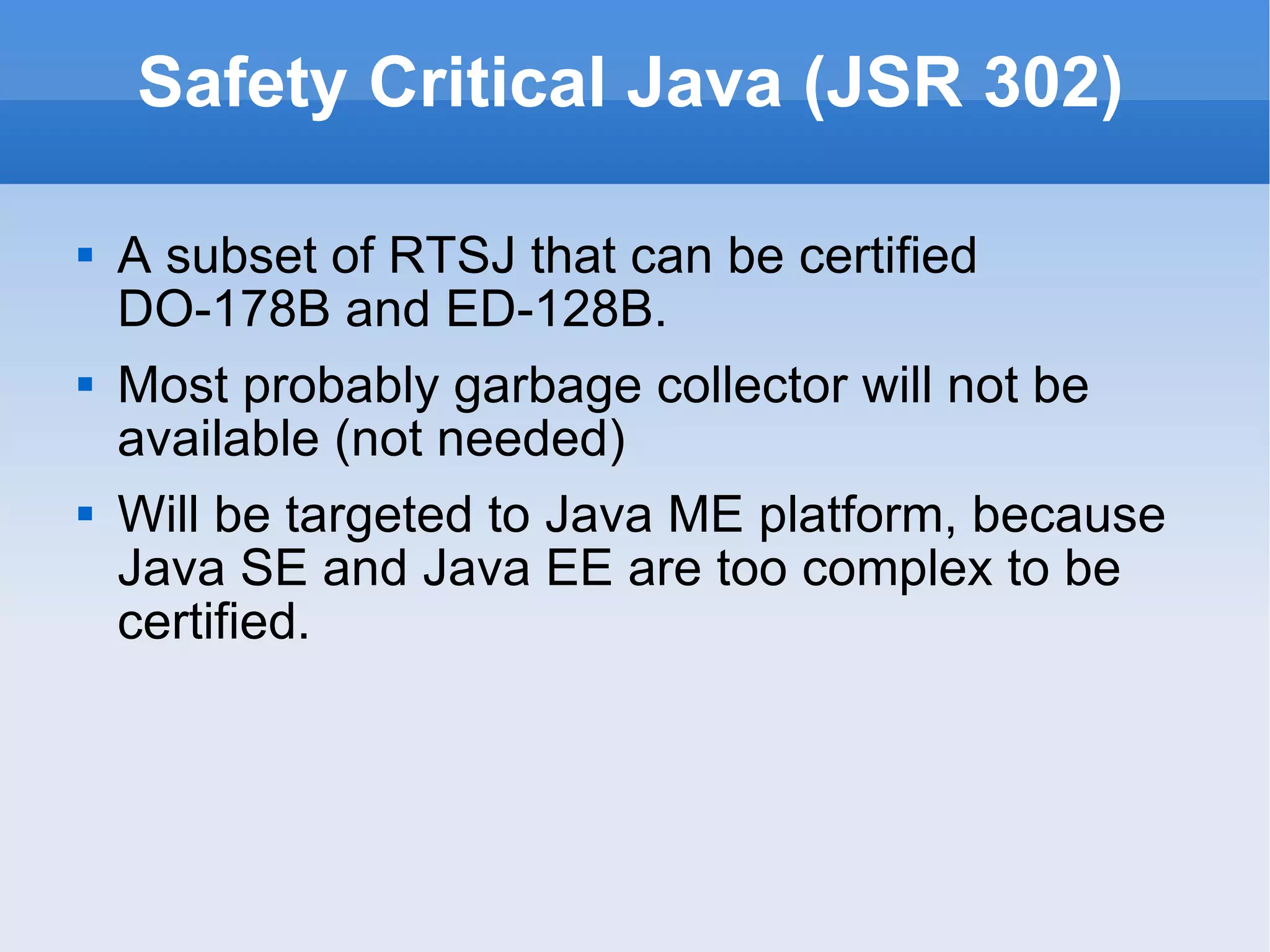Safety Critical Java (JSR 302) A subset of RTSJ that can be certified DO-178B and ED-128B. Most probably garbage collector will not be available (not needed) Will be targeted to Java ME platform, because Java SE and Java EE are too complex to be certified. 