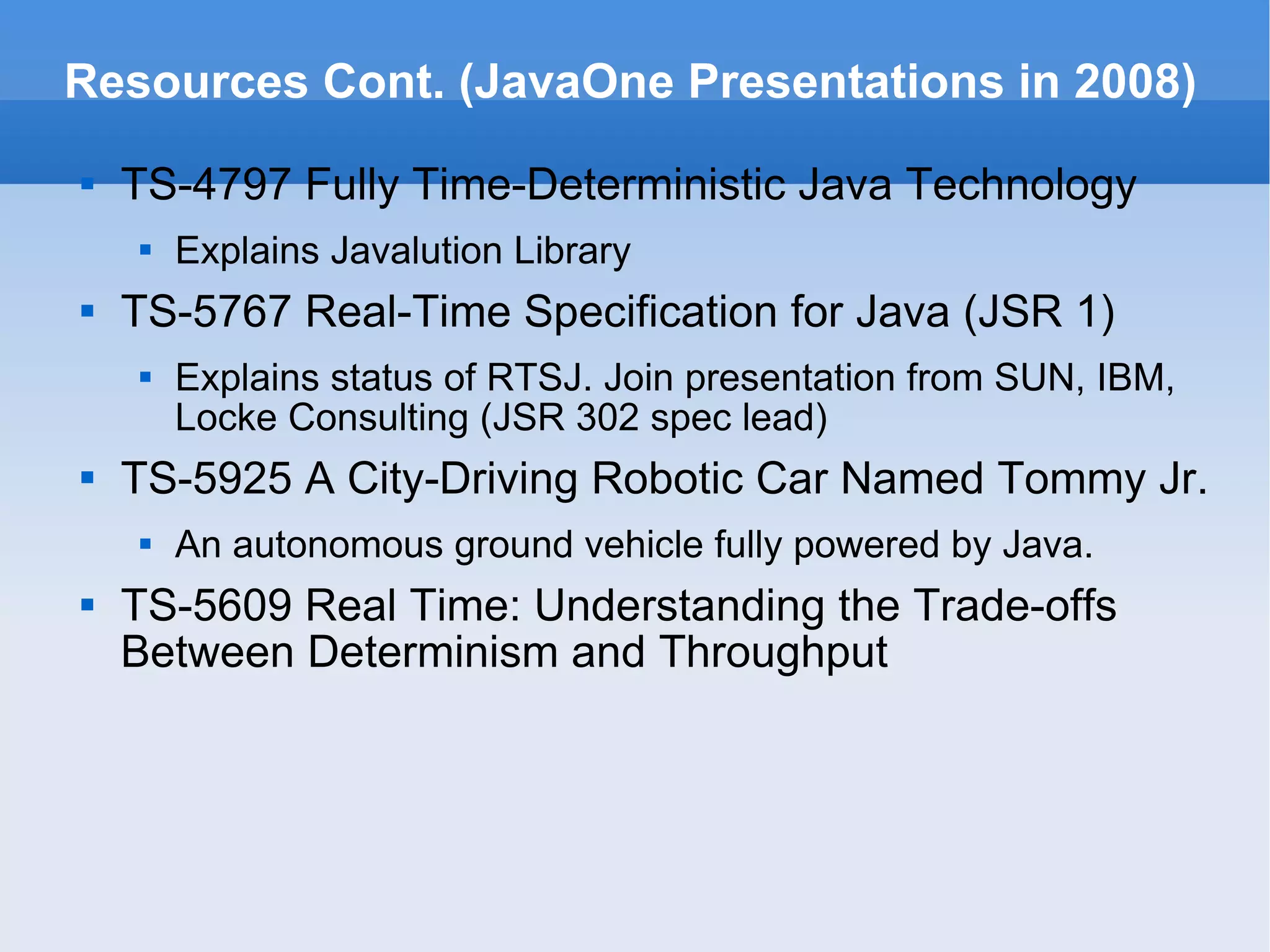 Resources Cont. (JavaOne Presentations in 2008) TS-4797 Fully Time-Deterministic Java Technology Explains Javalution Library TS-5767 Real-Time Specification for Java (JSR 1) Explains status of RTSJ. Join presentation from SUN, IBM, Locke Consulting (JSR 302 spec lead) TS-5925 A City-Driving Robotic Car Named Tommy Jr. An autonomous ground vehicle fully powered by Java. TS-5609 Real Time: Understanding the Trade-offs Between Determinism and Throughput 