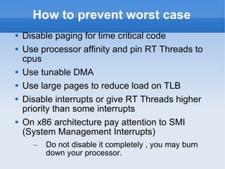 How to prevent worst case Disable paging for time critical code Use processor affinity and pin RT Threads to cpus Use tunable DMA Use large pages to reduce load on TLB Disable interrupts or give RT Threads higher priority than some interrupts On x86 architecture pay attention to SMI (System Management Interrupts) Do not disable it completely , you may burn down your processor. 