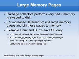 Large Memory Pages Garbage collectors performs very bad if memory is swaped to disk For increased determinism use large memory pages and pin these pages to memory Example Linux and Sun’s Java SE only: echo shared_memory_in_bytes > /proc/sys/kernel/shmmax  echo number_of_large_pages > /proc/sys/vm/nr_hugepages  Start JVM using XX:+UseLargePages argument Verify using cat /proc/meminfo | grep Huge Refer following Sun article for large memory pages: Java Support for Large Memory Pages 