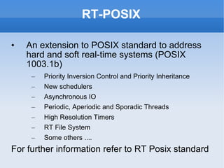RT-POSIX An extension to POSIX standard to address hard and soft real-time systems (POSIX 1003.1b) Priority Inversion Control and Priority Inheritance New schedulers Asynchronous IO Periodic, Aperiodic and Sporadic Threads High Resolution Timers RT File System Some others .... For further information refer to  RT Posix  standard 