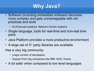 Why Java? Software (including embedded software) becomes more complex and gets unmanageable with old practices and tools Ex:Financial systems, Network Centric systems Single language, tools for real-time and non-real time parts Java Platform provides a more productive environment A large set of 3 rd  party libraries are available Has a very big community Large number of developers Support from big companies like IBM, SUN, Oracle A lot safer when compared to low level languages 