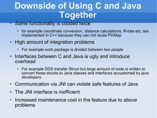 Downside of Using C and Java Together Same functionality is codded twice   for example coordinate conversion, distance calculations, R-tree etc. are implemented in C++ because they can not reuse PiriMap High amount of integration problems For example work package is divided between two people Interfaces between C and Java is ugly and introduce overhead For example DDS transfer Struct but large amount of code is written to convert these structs to Java classes and interfaces accustomed by java developers Communication via JNI can violate safe features of Java The JNI interface is inefficient Increased maintenance cost in the feature due to above problems 