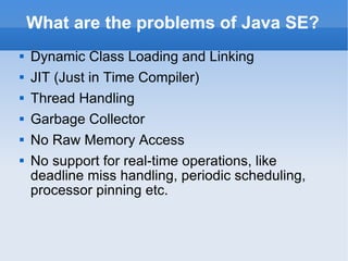 What are the problems of Java SE? Dynamic Class Loading and Linking JIT (Just in Time Compiler) Thread Handling Garbage Collector No Raw Memory Access No  support for  real-time operations, like deadline miss handling, periodic scheduling, processor pinning etc. 
