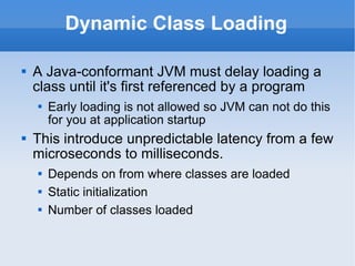 Dynamic Class Loading A Java-conformant JVM must delay loading a class until it's first referenced by a program Early loading is not allowed so JVM can not do this for you at application startup This introduce unpredictable latency from a few microseconds to milliseconds. Depends on from where classes are loaded Static initialization Number of classes loaded 