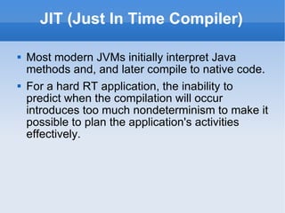 JIT (Just In Time Compiler) Most modern JVMs initially interpret Java methods and, and later compile to native code. For a hard RT application, the inability to predict when the compilation will occur introduces too much nondeterminism to make it possible to plan the application's activities effectively. 