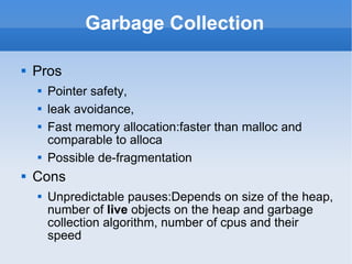 Garbage Collection Pros Pointer safety,  leak avoidance,  Fast memory allocation:faster than malloc and comparable to alloca Possible de-fragmentation Cons Unpredictable pauses:Depends on size of the heap, number of  live  objects on the heap and garbage collection algorithm , number of cpus and their speed 