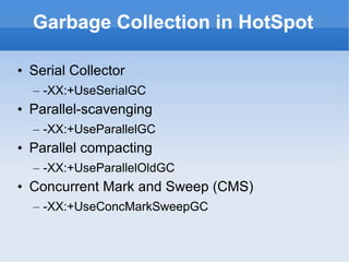 Garbage Collection in HotSpot Serial Collector -XX:+UseSerialGC Parallel-scavenging -XX:+UseParallelGC Parallel compacting -XX:+UseParallelOldGC Concurrent Mark and Sweep (CMS) -XX:+UseConcMarkSweepGC 