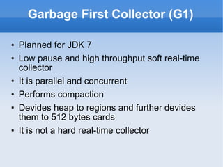 Garbage First Collector (G1) Planned for JDK 7 Low pause and high throughput soft real-time collector It is parallel and concurrent Performs compaction Devides heap to regions and further devides them to 512 bytes cards It is not a hard real-time collector 