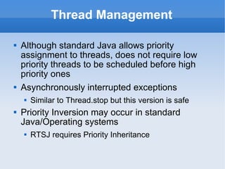 Thread Management Although standard Java allows priority assignment to threads,  does not require low priority threads to be scheduled before high priority ones Asynchronously interrupted exceptions Similar to Thread.stop but this version is safe Priority Inversion may occur in standard Java/Operating systems RTSJ requires Priority Inheritance 