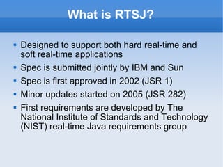 What is RTSJ? Designed to support both hard real-time and soft real-time applications Spec is submitted jointly by IBM and Sun Spec is first approved in 2002 (JSR 1) Minor updates started on 2005 (JSR 282) First requirements are developed by The National Institute of Standards and Technology (NIST) real-time Java requirements group 