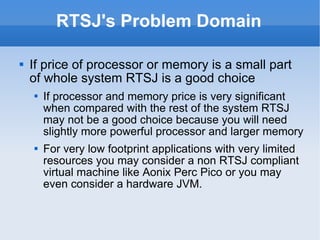 RTSJ's Problem Domain If price of processor or memory is a small part of whole system RTSJ is a good choice If processor and memory price is very significant when compared with the rest of the system RTSJ may not be a good choice because you will need slightly more powerful processor and larger memory For very low footprint applications with very limited resources you may consider a non RTSJ compliant virtual machine like Aonix Perc Pico or you may even consider a hardware JVM. 