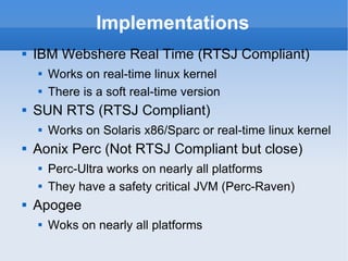 Implementations IBM Webshere Real Time  (RTSJ Compliant) Works on real-time linux kernel There is a soft real-time version SUN RTS  (RTSJ Compliant) Works on Solaris x86/Sparc or real-time linux kernel Aonix Perc  (Not RTSJ Compliant but close) Perc-Ultra works on nearly all platforms They have a safety critical JVM (Perc-Raven) Apogee Woks on nearly all platforms 