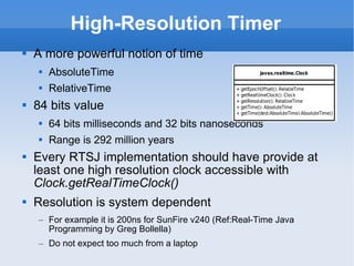 High-Resolution Timer A more powerful notion of time AbsoluteTime RelativeTime 84 bits value 64 bits milliseconds and 32 bits nanoseconds Range is 292 million years Every RTSJ implementation should have provide at least one high resolution clock accessible with  Clock.getRealTimeClock() Resolution is system dependent For example it is 200ns for SunFire v240 (Ref:Real-Time Java Programming by Greg Bollella) Do not expect too much from a laptop 