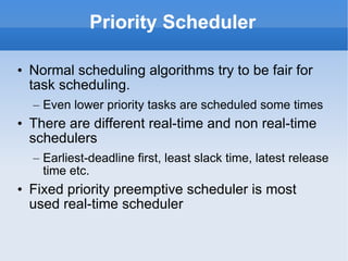 Priority Scheduler Normal scheduling algorithms try to be fair for task scheduling.  Even lower priority tasks are scheduled some times There are different real-time and non real-time schedulers Earliest-deadline first, least slack time, latest release time etc. Fixed priority preemptive scheduler is most used real-time scheduler 