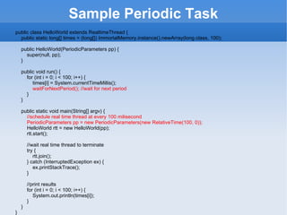 Sample  Periodic Task public class HelloWorld extends RealtimeThread {        public static long[] times = (long[]) ImmortalMemory.instance().newArray(long.class, 100);           public HelloWorld(PeriodicParameters pp) {            super(null, pp);        }           public void run() {            for (int i = 0; i < 100; i++) {                times[i] = System.currentTimeMillis();                waitForNextPeriod(); //wait for next period            }        }           public static void main(String[] argv) {             //schedule real time thread at every 100 milisecond            PeriodicParameters pp = new PeriodicParameters(new RelativeTime(100, 0));            HelloWorld rtt = new HelloWorld(pp);            rtt.start();               //wait real time thread to terminate            try {                rtt.join();            } catch (InterruptedException ex) {                ex.printStackTrace();            }               //print results            for (int i = 0; i < 100; i++) {                System.out.println(times[i]);            }        }   }   