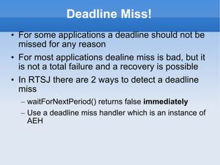 Deadline Miss! For some applications a deadline should not be missed for any reason For most applications dealine miss is bad, but it is not a total failure and a recovery is possible In RTSJ there are 2 ways to detect a deadline miss waitForNextPeriod() returns false  immediately Use a deadline miss handler which is an instance of AEH 
