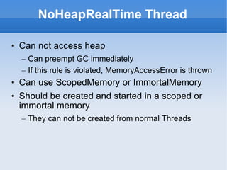 NoHeapRealTime Thread Can not access heap Can preempt GC immediately If this rule is violated, MemoryAccessError is thrown Can use ScopedMemory or ImmortalMemory Should be created and started in a scoped or immortal memory They can not be created from normal Threads 