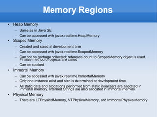 Memory Regions Heap Memory Same as in Java SE Can be accessed with javax.realtime.HeapMemory Scoped Memory Created and sized at development time Can be accessed with javax.realtime.ScopedMemory Can not be garbage collected; reference count to ScopedMemory object is used. Finalize method of objects are called Can be stacked Immortal Memory Can be accessed with javax.realtime.ImmortalMemory Only one instance exist and size is determined at development time. All static data and allocations performed from static initializers are allocated in Immortal memory. Interned Strings are also allocated in immortal memory Physical Memory There are LTPhysicalMemory, VTPhysicalMemory, and ImmortalPhysicalMemory 