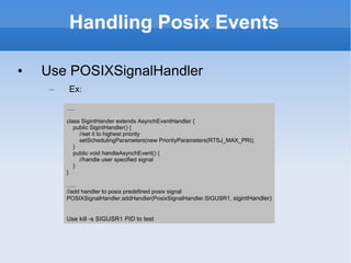 Handling Posix Events Use POSIXSignalHandler Ex : ..... class SigintHander extends AsynchEventHandler { public SigintHandler() { //set it to highest priority setSchedulingParameters(new PriorityParameters(RTSJ_MAX_PRI); } public void handleAsynchEvent() { //handle user specified signal } } ...... //add handler to posix predefined posix signal POSIXSignalHandler.addHandler(PosixSignalHandler.SIGUSR1,  sigintHandler) Use kill -s SIGUSR1  PID  to test 