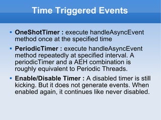 Time Triggered Events OneShotTimer :  execute handleAsyncEvent method once at the specified time PeriodicTimer :  execute handleAsyncEvent method repeatedly at specified interval. A periodicTimer and a AEH combination is roughly equivalent to Periodic Threads. Enable/Disable Timer :  A disabled timer is still kicking. But it does not generate events. When enabled again, it continues like never disabled.  