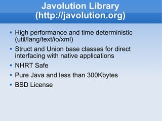 Javolution Library (http://javolution.org) High performance and time deterministic (util/lang/text/io/xml) Struct and Union base classes for direct interfacing with native applications NHRT Safe Pure Java and less than 300Kbytes BSD License 