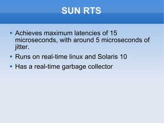 SUN RTS Achieves maximum latencies of 15 microseconds, with around 5 microseconds of jitter. Runs on real-time linux and Solaris 10 Has a real-time garbage collector 