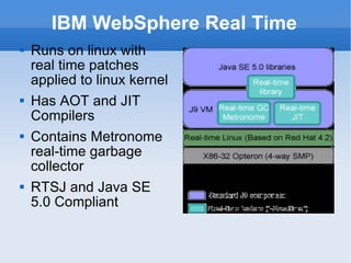 IBM WebSphere Real Time Runs on linux with real time patches applied to linux kernel Has AOT and JIT Compilers Contains Metronome real-time garbage collector RTSJ and Java SE 5.0 Compliant 