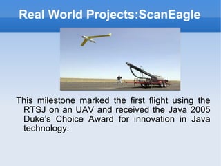 Real World Projects:ScanEagle This milestone marked the first flight using the RTSJ on an UAV and received the Java 2005 Duke’s Choice Award for innovation in Java technology. 