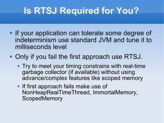 Is RTSJ Required for You? If your application can tolerate some degree of indeterminism use standard JVM and tune it to milliseconds level Only if you fail the first approach use RTSJ.  Try to meet your timing constrains with real-time garbage collector (if available) without using advance/complex features like scoped memory If first approach fails make use of NonHeapRealTimeThread, ImmortalMemory, ScopedMemory 