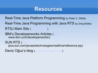 Resources Real-Time Java Platform Programming  by Peter C. Dibble Real-Time Java Programming with Java RTS  by Greg Bollea RTSJ Main Site  ( www.rtsj.org ) IBM’s Developerworks Articles  ( http:// www.ibm.com/developerworks/ ) SUN RTS  ( http:// java.sun.com/javase/technologies/realtime/reference.jsp ) Deniz Oğuz’s blog  ( www.denizoguz.com ) 