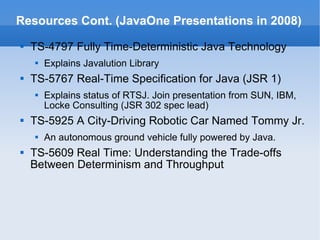 Resources Cont. (JavaOne Presentations in 2008) TS-4797 Fully Time-Deterministic Java Technology Explains Javalution Library TS-5767 Real-Time Specification for Java (JSR 1) Explains status of RTSJ. Join presentation from SUN, IBM, Locke Consulting (JSR 302 spec lead) TS-5925 A City-Driving Robotic Car Named Tommy Jr. An autonomous ground vehicle fully powered by Java. TS-5609 Real Time: Understanding the Trade-offs Between Determinism and Throughput 