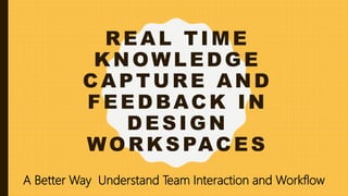 REAL TIME
KNOWLEDGE
CAPTURE AND
FEEDBACK IN
DESIGN
WORKSPACES
A Better Way Understand Team Interaction and Workflow
 