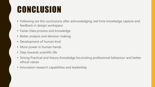 CONCLUSION
• Following are the conclusions after acknowledging real time knowledge capture and
feedback in design workspace
• Faster Data process and knowledge
• Better analysis and decision making
• Development of human kind
• More power in human hands
• Step towards scientific life
• Strong Practical and theory Knowledge Inculcating professional behaviour and better
ethical values
• Innovation research capabilities and leadership
 