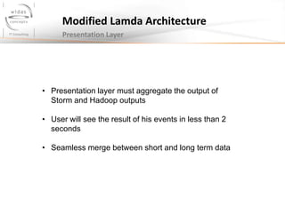 Modified Lamda Architecture
Presentation Layer
• Presentation layer must aggregate the output of
Storm and Hadoop outputs
• User will see the result of his events in less than 2
seconds
• Seamless merge between short and long term data
 