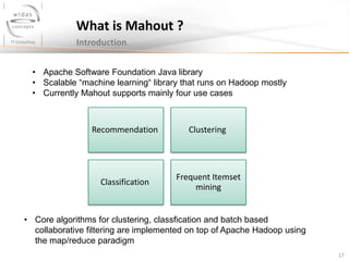 17
What is Mahout ?
Introduction
• Apache Software Foundation Java library
• Scalable “machine learning“ library that runs on Hadoop mostly
• Currently Mahout supports mainly four use cases
Recommendation Clustering
Classification
Frequent Itemset
mining
• Core algorithms for clustering, classfication and batch based
collaborative filtering are implemented on top of Apache Hadoop using
the map/reduce paradigm
 