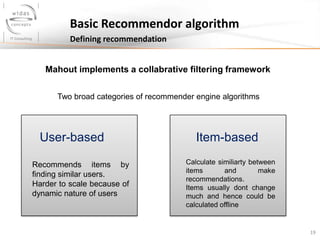 19
Basic Recommendor algorithm
Defining recommendation
Two broad categories of recommender engine algorithms
Mahout implements a collabrative filtering framework
User-based
Recommends items by
finding similar users.
Harder to scale because of
dynamic nature of users
Item-based
Calculate similiarty between
items and make
recommendations.
Items usually dont change
much and hence could be
calculated offline
 