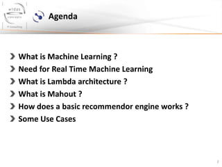 2
Agenda
What is Machine Learning ?
Need for Real Time Machine Learning
What is Lambda architecture ?
What is Mahout ?
How does a basic recommendor engine works ?
Some Use Cases
 