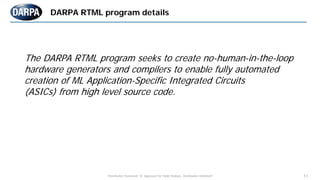 "Distribution Statement "A" Approved for Public Release, Distribution Unlimited" 11
DARPA RTML program details
The DARPA RTML program seeks to create no-human-in-the-loop
hardware generators and compilers to enable fully automated
creation of ML Application-Specific Integrated Circuits
(ASICs) from high level source code.
 