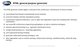 "Distribution Statement "A" Approved for Public Release, Distribution Unlimited" 13
The RTML generator should support a diversity of ML architectures. Architectures of interest include:
a) conventional feed forward (convolutional) neural networks,
b) recurrent networks and their specialized versions,
c) neuroscience-inspired architectures, such as spike time-dependent neural nets including their stochastic
counterparts,
d) non-neural ML architectures inspired by psychophysics as well as statistical techniques,
e) classical supervised learning (e.g., regression and decision trees),
f) unsupervised learning (e.g., clustering) approaches,
g) semi-supervised learning methods,
h) generative adversarial learning techniques, and
i) other approaches such as transfer learning, reinforcement learning, manifold learning, and/or life-long
learning
RTML general purpose generator
 