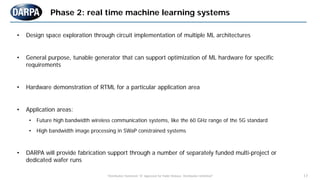"Distribution Statement "A" Approved for Public Release, Distribution Unlimited" 17
• Design space exploration through circuit implementation of multiple ML architectures
• General purpose, tunable generator that can support optimization of ML hardware for specific
requirements
• Hardware demonstration of RTML for a particular application area
• Application areas:
• Future high bandwidth wireless communication systems, like the 60 GHz range of the 5G standard
• High bandwidth image processing in SWaP constrained systems
• DARPA will provide fabrication support through a number of separately funded multi-project or
dedicated wafer runs
Phase 2: real time machine learning systems
 