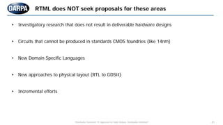 "Distribution Statement "A" Approved for Public Release, Distribution Unlimited" 21
• Investigatory research that does not result in deliverable hardware designs
• Circuits that cannot be produced in standards CMOS foundries (like 14nm)
• New Domain Specific Languages
• New approaches to physical layout (RTL to GDSII)
• Incremental efforts
RTML does NOT seek proposals for these areas
 