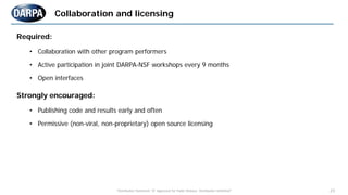 "Distribution Statement "A" Approved for Public Release, Distribution Unlimited" 23
Required:
• Collaboration with other program performers
• Active participation in joint DARPA-NSF workshops every 9 months
• Open interfaces
Strongly encouraged:
• Publishing code and results early and often
• Permissive (non-viral, non-proprietary) open source licensing
Collaboration and licensing
 