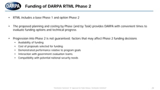 "Distribution Statement "A" Approved for Public Release, Distribution Unlimited" 24
Funding of DARPA RTML Phase 2
• RTML includes a base Phase 1 and option Phase 2
• The proposed planning and costing by Phase (and by Task) provides DARPA with convenient times to
evaluate funding options and technical progress
• Progression into Phase 2 is not guaranteed; factors that may affect Phase 2 funding decisions
• Availability of funding
• Cost of proposals selected for funding
• Demonstrated performance relative to program goals
• Interaction with government evaluation teams
• Compatibility with potential national security needs
 