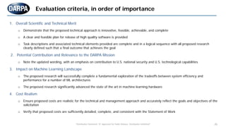 "Distribution Statement "A" Approved for Public Release, Distribution Unlimited" 26
1. Overall Scientific and Technical Merit
o Demonstrate that the proposed technical approach is innovative, feasible, achievable, and complete
o A clear and feasible plan for release of high quality software is provided
o Task descriptions and associated technical elements provided are complete and in a logical sequence with all proposed research
clearly defined such that a final outcome that achieves the goal
2. Potential Contribution and Relevance to the DARPA Mission
o Note the updated wording, with an emphasis on contribution to U.S. national security and U.S. technological capabilities
3. Impact on Machine Learning Landscape
o The proposed research will successfully complete a fundamental exploration of the tradeoffs between system efficiency and
performance for a number of ML architectures
o The proposed research significantly advanced the state of the art in machine learning hardware
4. Cost Realism
o Ensure proposed costs are realistic for the technical and management approach and accurately reflect the goals and objectives of the
solicitation
o Verify that proposed costs are sufficiently detailed, complete, and consistent with the Statement of Work
Evaluation criteria, in order of importance
 
